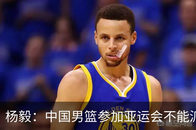 杨毅：中国男篮参加亚运会不能派二队或青年队打 必须要全力争冠